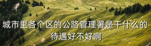 上海市高速公路管理署，城市里各個區的公路管理署是干什么的 待遇好不好啊