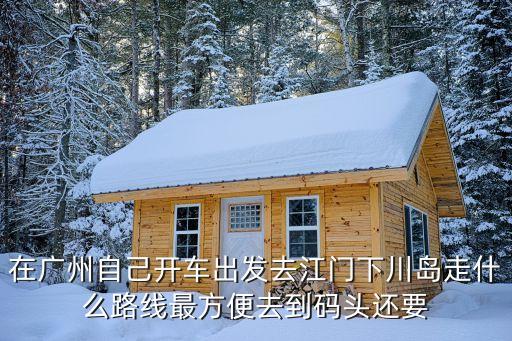 在廣州自己開車出發(fā)去江門下川島走什么路線最方便去到碼頭還要