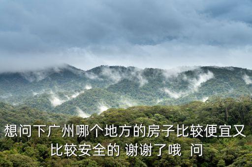 想問下廣州哪個地方的房子比較便宜又比較安全的 謝謝了哦  問