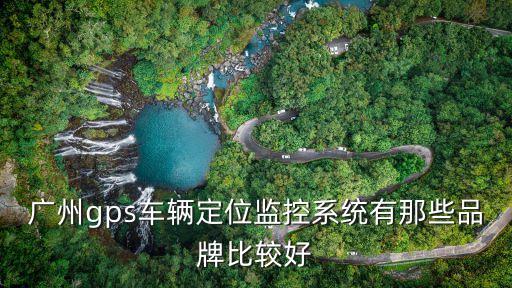 廣州gps監(jiān)控怎么樣，廣州gps車輛定位監(jiān)控系統(tǒng)有那些品牌比較好