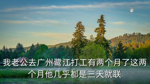 我老公去廣州鷺江打工有兩個月了這兩個月他幾乎都是三天就聯