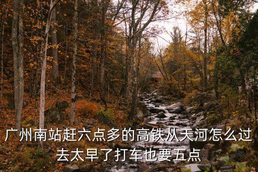廣州南站趕六點(diǎn)多的高鐵從天河怎么過(guò)去太早了打車(chē)也要五點(diǎn)