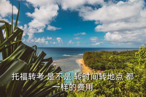 托福轉考，托福轉考 是不是 轉時間轉地點 都一樣的費用