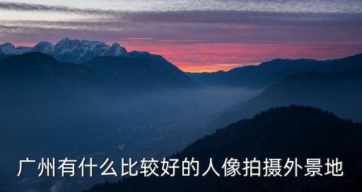 廣州有什么比較好的人像拍攝外景地