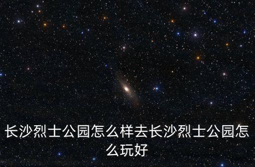 長沙烈士公園怎么樣去長沙烈士公園怎么玩好
