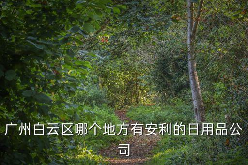 廣州白云區安利公司在哪里，廣州白云區哪個地方有安利的日用品公司