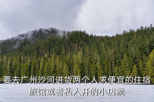 要去廣州沙河進(jìn)貨兩個(gè)人求便宜的住宿旅館或者私人開(kāi)的小店就