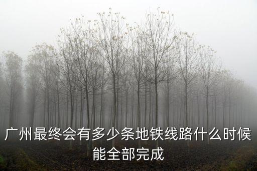 廣州最終會有多少條地鐵線路什么時候能全部完成