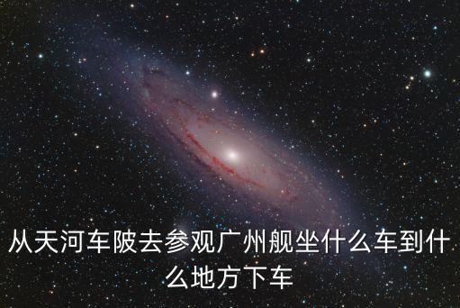從天河車陂去參觀廣州艦坐什么車到什么地方下車