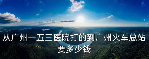 從廣州一五三醫(yī)院打的到廣州火車總站要多少錢