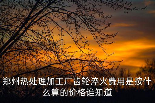 鄭州熱處理加工廠齒輪淬火費用是按什么算的價格誰知道