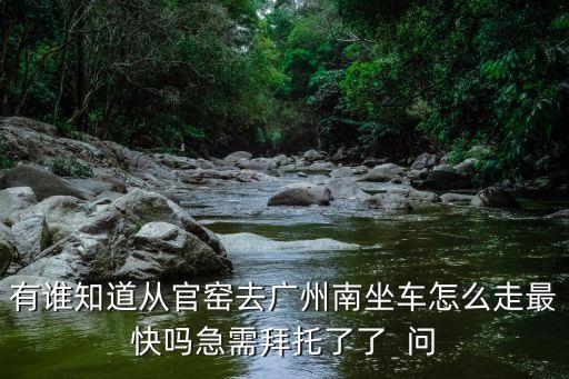 石頭村官窯到廣州南怎么走，有誰知道從官窯去廣州南坐車怎么走最快嗎急需拜托了了  問