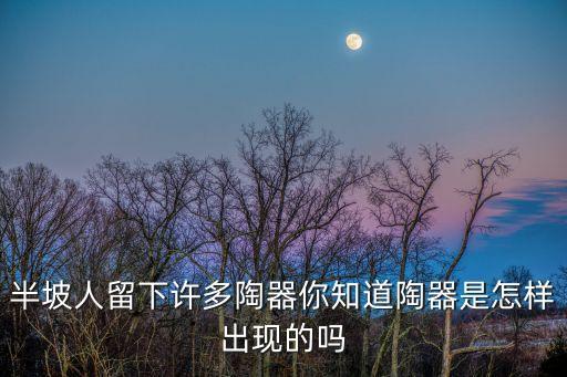 半坡人留下許多陶器你知道陶器是怎樣出現的嗎