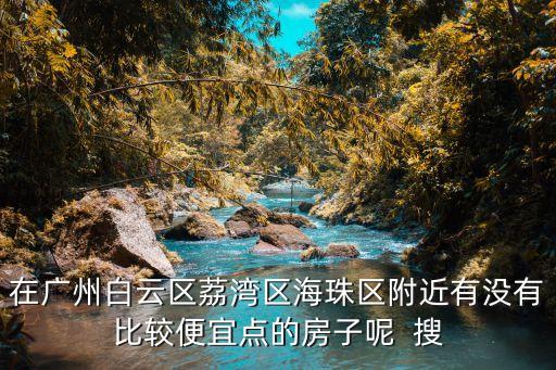 在廣州白云區(qū)荔灣區(qū)海珠區(qū)附近有沒有比較便宜點(diǎn)的房子呢  搜