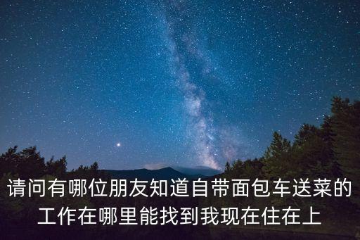 請(qǐng)問有哪位朋友知道自帶面包車送菜的工作在哪里能找到我現(xiàn)在住在上