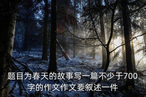 春天故事，題目為春天的故事寫一篇不少于700字的作文作文要敘述一件