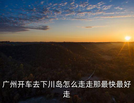 廣州自駕上下川島旅游攻略，廣州開車去下川島怎么走走那最快最好走