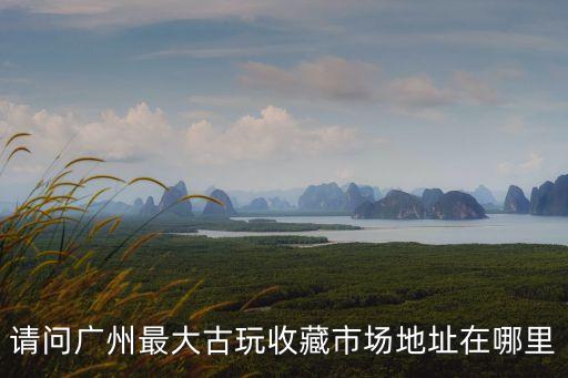 請問廣州最大古玩收藏市場地址在哪里