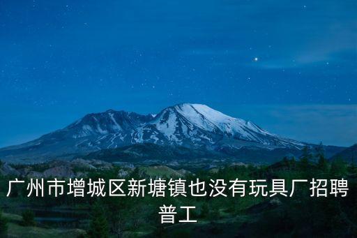 廣州市增城區新塘鎮也沒有玩具廠招聘普工