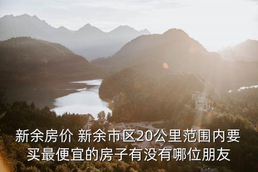 新余房價 新余市區20公里范圍內要買最便宜的房子有沒有哪位朋友