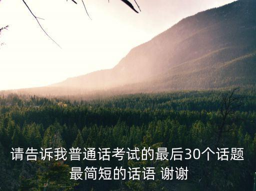 請告訴我普通話考試的最后30個話題 最簡短的話語 謝謝