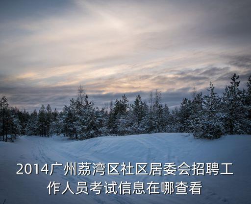 廣州荔灣區街道招人嗎，荔灣區居委會幾時進行招聘考試參考資料是考試題型工資待遇