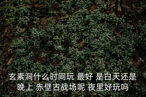 玄素洞，玄素洞什么時間玩 最好 是白天還是晚上 赤壁古戰場呢 夜里好玩嗎
