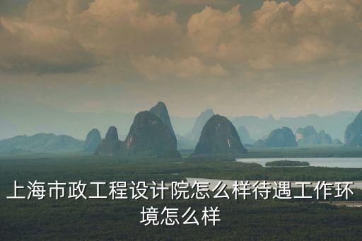 上海市政工程設計院怎么樣待遇工作環境怎么樣