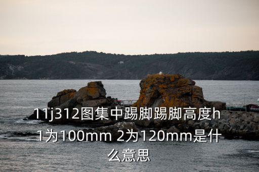 11j312，11j312圖集中踢腳踢腳高度h 1為100mm 2為120mm是什么意思