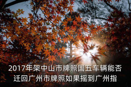 國五車黃牛能不能遷回廣州，2017年架中山市牌照國五車輛能否遷回廣州市牌照如果搖到廣州指