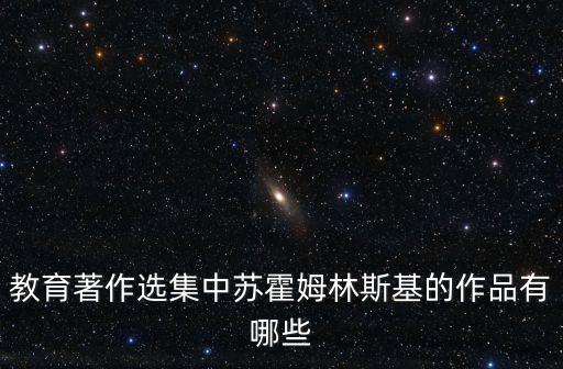 蘇霍姆林斯基選集，教育著作選集中蘇霍姆林斯基的作品有哪些