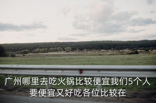 廣州火鍋哪里最劃算，廣州哪里去吃火鍋比較便宜我們5個(gè)人要便宜又好吃各位比較在