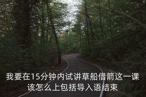 我要在15分鐘內試講草船借箭這一課該怎么上包括導入語結束