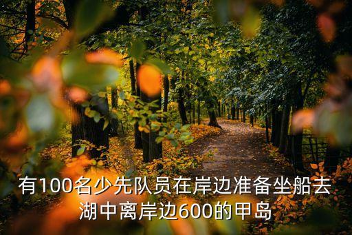 有100名少先隊(duì)員在岸邊準(zhǔn)備坐船去湖中離岸邊600的甲島