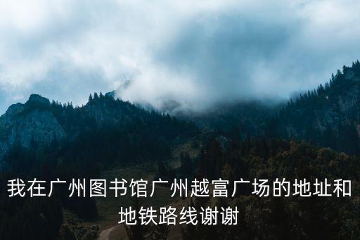 我在廣州圖書館廣州越富廣場的地址和地鐵路線謝謝