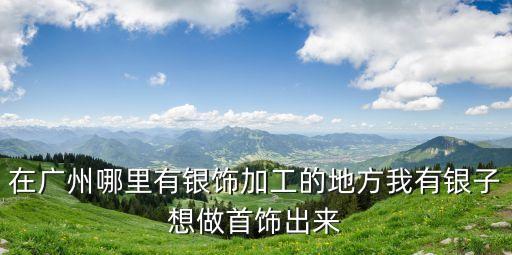 在廣州哪里有銀飾加工的地方我有銀子想做首飾出來