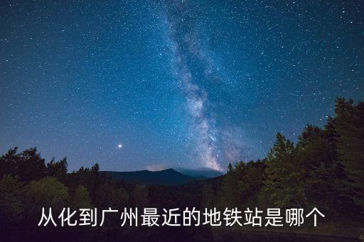 從化到廣州地鐵站坐幾號車，從化到廣州最近的地鐵站是哪個