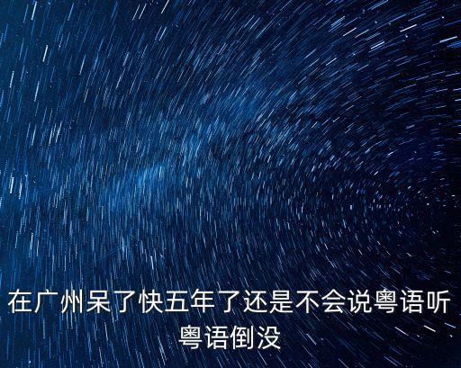 在廣州呆了快五年了還是不會說粵語聽粵語倒沒
