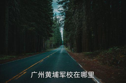 廣州黃埔軍校目前屬于廣州哪個(gè)區(qū)，廣州黃埔軍校在哪里