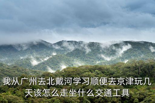 我從廣州去北戴河學習順便去京津玩幾天該怎么走坐什么交通工具