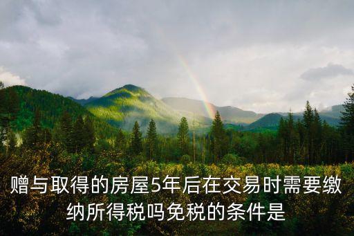 贈與取得的房屋5年后在交易時需要繳納所得稅嗎免稅的條件是