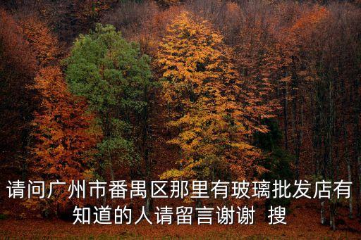 請問廣州市番禺區(qū)那里有玻璃批發(fā)店有知道的人請留言謝謝  搜