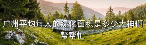 廣州平均每人的綠化面積是多少大神們幫幫忙