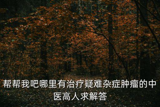 幫幫我吧哪里有治療疑難雜癥腫瘤的中醫高人求解答