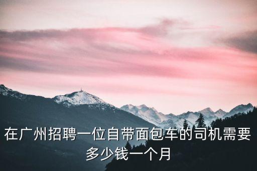在廣州招聘一位自帶面包車的司機(jī)需要多少錢一個(gè)月