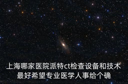 上海市腫瘤醫院檢查機器，上海哪家醫院派特ct檢查設備和技術最好希望專業醫學人事給個確