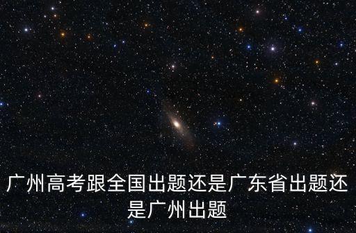 廣州高考跟全國出題還是廣東省出題還是廣州出題
