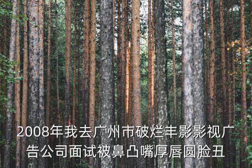 2008年我去廣州市破爛豐影影視廣告公司面試被鼻凸嘴厚唇圓臉丑