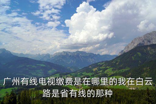 有線電視怎么繳費廣州，廣州有線電視繳費是在哪里的我在白云路是省有線的那種