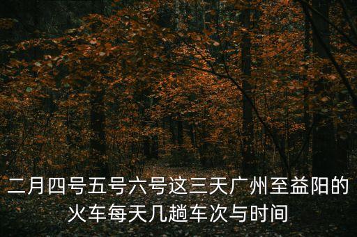 二月四號五號六號這三天廣州至益陽的火車每天幾趟車次與時間